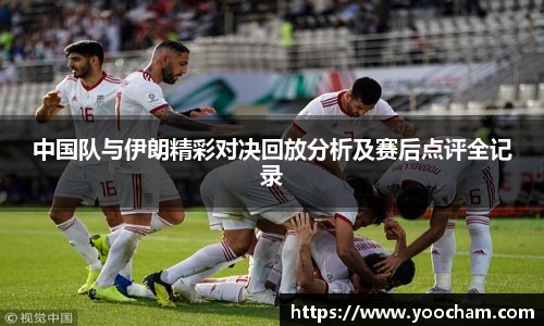 中国队与伊朗精彩对决回放分析及赛后点评全记录